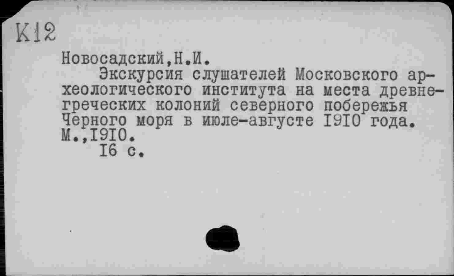 ﻿К12
Новосадский,Н.И.
Экскурсия слушателей Московского археологического института на места древнегреческих колоний северного побережья Черного моря в июле-августе 1910 года. М.,1910.
16 с.